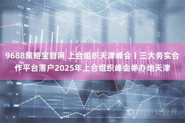 9688策略宝官网 上合组织天津峰会丨三大务实合作平台落户2025年上合组织峰会举办地天津