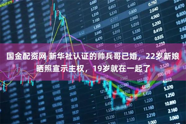 国金配资网 新华社认证的帅兵哥已婚，22岁新娘晒照宣示主权，19岁就在一起了